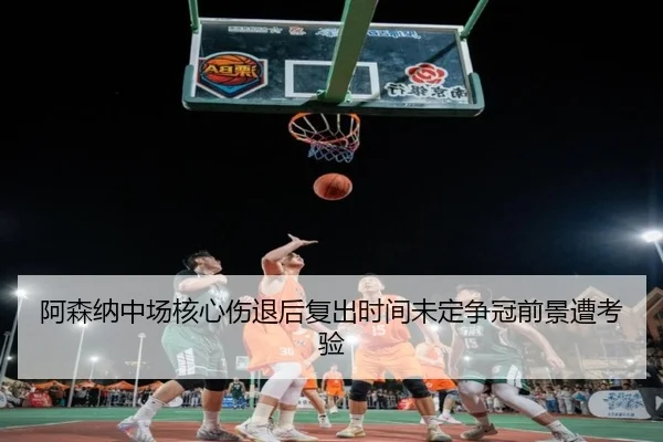 阿森纳中场核心伤退后复出时间未定争冠前景遭考验